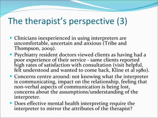 The therapist’s perspective (3) Clinicians inexperienced in using interpreters are uncomfortable, uncertain and anxious (Tribe and Thompson, 2009). Psychiatry resident doctors viewed clients as having had a poor experience of their service - same clients reported high rates of satisfaction with consultation (visit helpful, felt understood and wanted to come back, Kline et al 1980). Concerns centre around: not knowing what the interpreter is communicating, impact on the relationship, feeling that non-verbal aspects of communication is being lost, concerns about the assumptions/understanding of the interpreter. Does effective mental health interpreting require the interpreter to mirror the attributes of the therapist? 