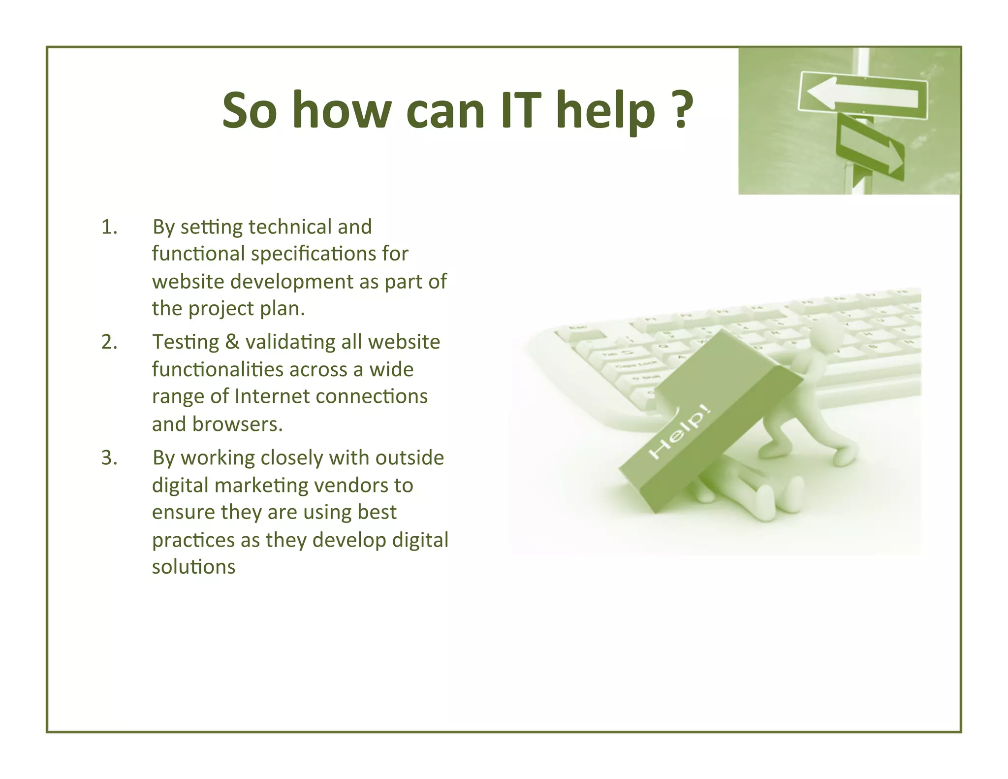 So	
  how	
  can	
  IT	
  help	
  ?	
  
1. 

2. 

3. 

By	
  sebng	
  technical	
  and	
  
func4onal	
  speciﬁca4ons	
  for	
  
website	
  development	
  as	
  part	
  of	
  
the	
  project	
  plan.	
  
Tes4ng	
  &	
  valida4ng	
  all	
  website	
  
func4onali4es	
  across	
  a	
  wide	
  
range	
  of	
  Internet	
  connec4ons	
  
and	
  browsers.	
  
By	
  working	
  closely	
  with	
  outside	
  
digital	
  marke4ng	
  vendors	
  to	
  
ensure	
  they	
  are	
  using	
  best	
  
prac4ces	
  as	
  they	
  develop	
  digital	
  
solu4ons	
  

 