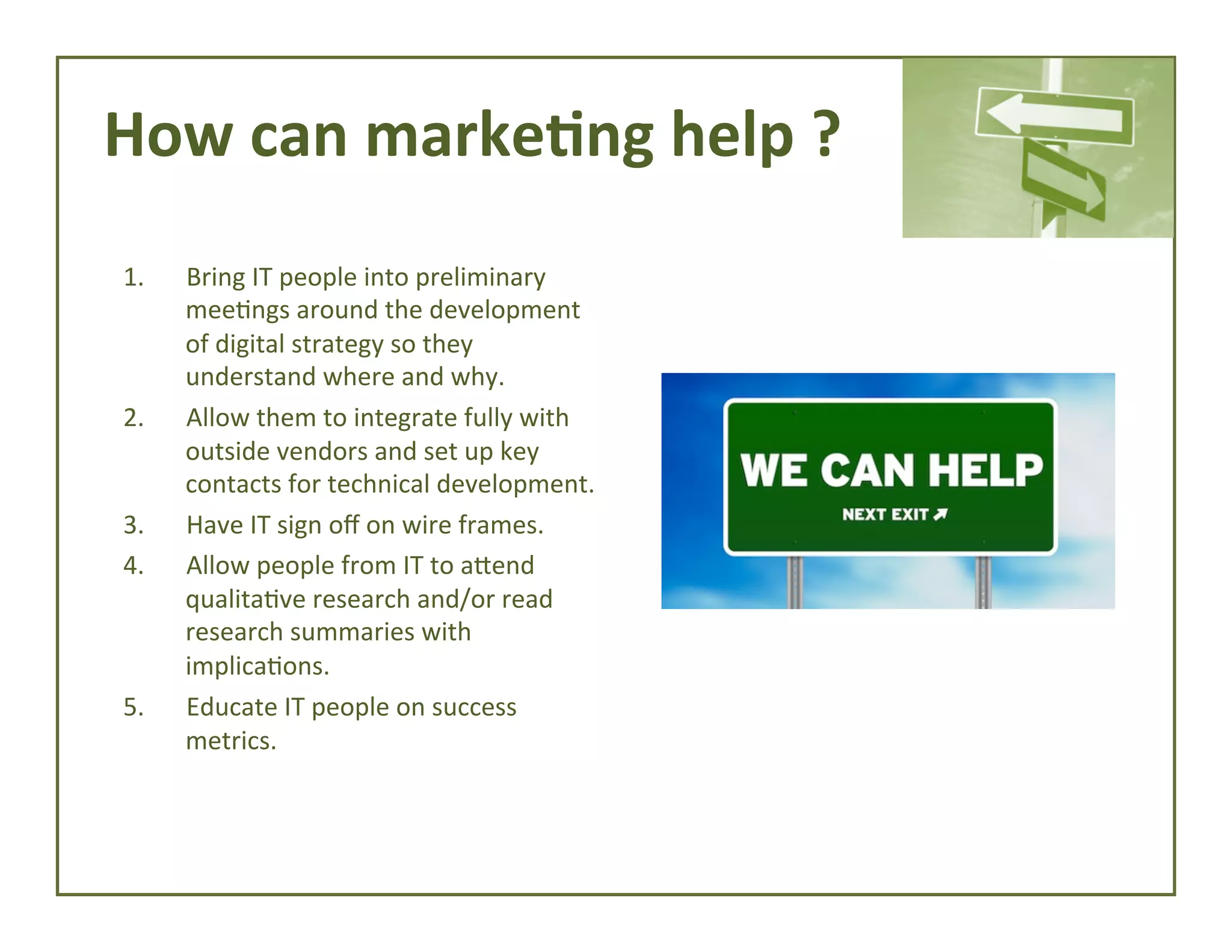How	
  can	
  marke*ng	
  help	
  ?	
  
1. 

2. 

3. 
4. 

5. 

Bring	
  IT	
  people	
  into	
  preliminary	
  
mee4ngs	
  around	
  the	
  development	
  
of	
  digital	
  strategy	
  so	
  they	
  
understand	
  where	
  and	
  why.	
  
Allow	
  them	
  to	
  integrate	
  fully	
  with	
  
outside	
  vendors	
  and	
  set	
  up	
  key	
  
contacts	
  for	
  technical	
  development.	
  
Have	
  IT	
  sign	
  oﬀ	
  on	
  wire	
  frames.	
  
Allow	
  people	
  from	
  IT	
  to	
  afend	
  
qualita4ve	
  research	
  and/or	
  read	
  
research	
  summaries	
  with	
  
implica4ons.	
  
Educate	
  IT	
  people	
  on	
  success	
  
metrics.	
  

 