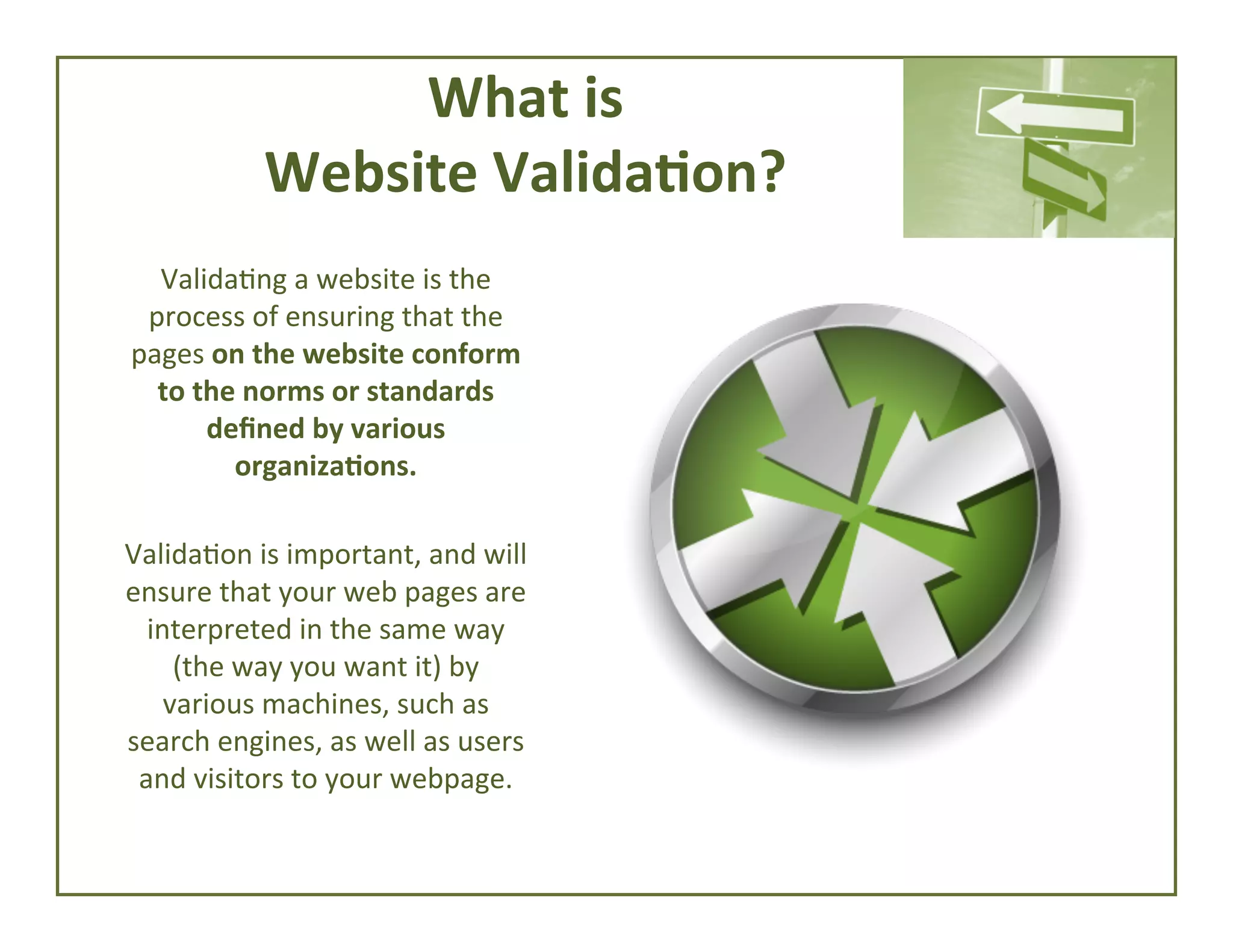 What	
  is	
  	
  
Website	
  Valida*on?	
  
Valida4ng	
  a	
  website	
  is	
  the	
  
process	
  of	
  ensuring	
  that	
  the	
  
pages	
  on	
  the	
  website	
  conform	
  
to	
  the	
  norms	
  or	
  standards	
  
deﬁned	
  by	
  various	
  
organiza*ons.	
  	
  
	
  
Valida4on	
  is	
  important,	
  and	
  will	
  
ensure	
  that	
  your	
  web	
  pages	
  are	
  
interpreted	
  in	
  the	
  same	
  way	
  
(the	
  way	
  you	
  want	
  it)	
  by	
  
various	
  machines,	
  such	
  as	
  
search	
  engines,	
  as	
  well	
  as	
  users	
  
and	
  visitors	
  to	
  your	
  webpage.	
  

 