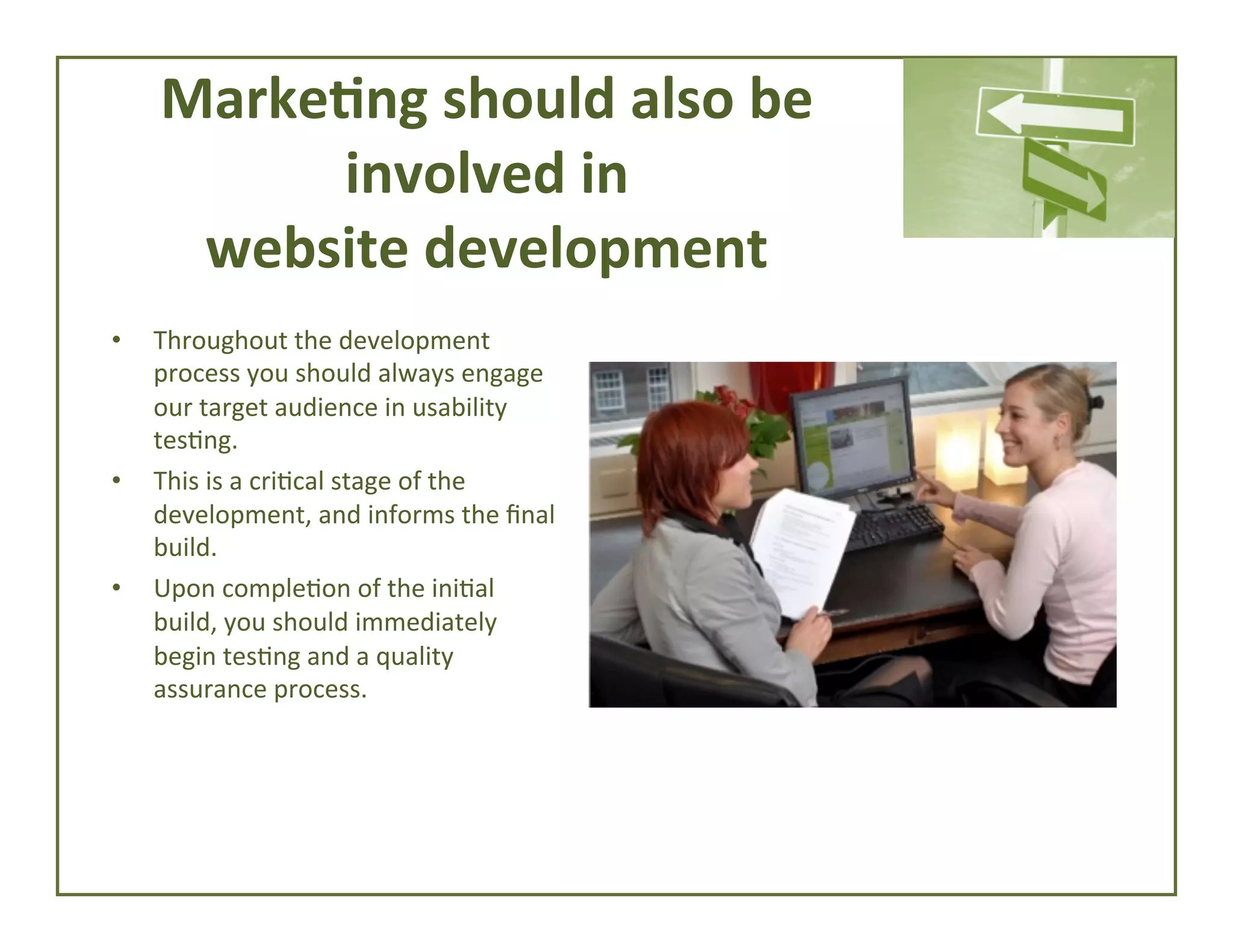 Marke*ng	
  should	
  also	
  be	
  	
  
involved	
  in	
  	
  
website	
  development	
  
• 

• 

• 

	
  

Throughout	
  the	
  development	
  
process	
  you	
  should	
  always	
  engage	
  
our	
  target	
  audience	
  in	
  usability	
  
tes4ng.	
  	
  
This	
  is	
  a	
  cri4cal	
  stage	
  of	
  the	
  
development,	
  and	
  informs	
  the	
  ﬁnal	
  
build.	
  	
  
Upon	
  comple4on	
  of	
  the	
  ini4al	
  
build,	
  you	
  should	
  immediately	
  
begin	
  tes4ng	
  and	
  a	
  quality	
  
assurance	
  process.	
  	
  

 