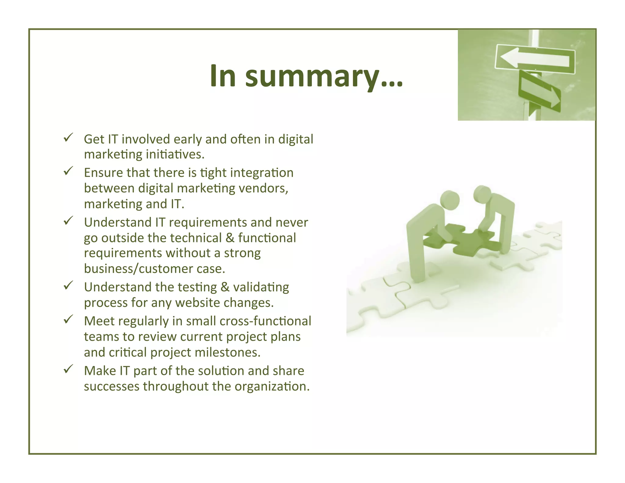 In	
  summary…	
  
ü  Get	
  IT	
  involved	
  early	
  and	
  oUen	
  in	
  digital	
  
marke4ng	
  ini4a4ves.	
  
ü  Ensure	
  that	
  there	
  is	
  4ght	
  integra4on	
  
between	
  digital	
  marke4ng	
  vendors,	
  
marke4ng	
  and	
  IT.	
  
ü  Understand	
  IT	
  requirements	
  and	
  never	
  
go	
  outside	
  the	
  technical	
  &	
  func4onal	
  
requirements	
  without	
  a	
  strong	
  
business/customer	
  case.	
  
ü  Understand	
  the	
  tes4ng	
  &	
  valida4ng	
  
process	
  for	
  any	
  website	
  changes.	
  
ü  Meet	
  regularly	
  in	
  small	
  cross-­‐func4onal	
  
teams	
  to	
  review	
  current	
  project	
  plans	
  
and	
  cri4cal	
  project	
  milestones.	
  
ü  Make	
  IT	
  part	
  of	
  the	
  solu4on	
  and	
  share	
  
successes	
  throughout	
  the	
  organiza4on.	
  

 