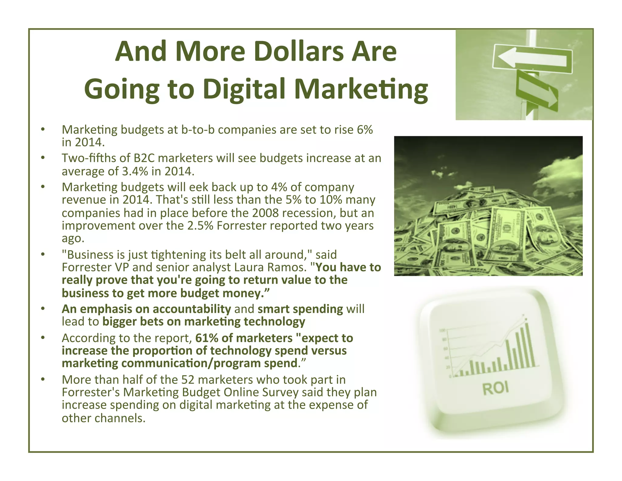 And	
  More	
  Dollars	
  Are	
  
Going	
  to	
  Digital	
  Marke*ng	
  
• 
• 
• 

• 

• 
• 
• 

Marke4ng	
  budgets	
  at	
  b-­‐to-­‐b	
  companies	
  are	
  set	
  to	
  rise	
  6%	
  
in	
  2014.	
  
Two-­‐ﬁUhs	
  of	
  B2C	
  marketers	
  will	
  see	
  budgets	
  increase	
  at	
  an	
  
average	
  of	
  3.4%	
  in	
  2014.	
  
Marke4ng	
  budgets	
  will	
  eek	
  back	
  up	
  to	
  4%	
  of	
  company	
  
revenue	
  in	
  2014.	
  That's	
  s4ll	
  less	
  than	
  the	
  5%	
  to	
  10%	
  many	
  
companies	
  had	
  in	
  place	
  before	
  the	
  2008	
  recession,	
  but	
  an	
  
improvement	
  over	
  the	
  2.5%	
  Forrester	
  reported	
  two	
  years	
  
ago.	
  
"Business	
  is	
  just	
  4ghtening	
  its	
  belt	
  all	
  around,"	
  said	
  
Forrester	
  VP	
  and	
  senior	
  analyst	
  Laura	
  Ramos.	
  "You	
  have	
  to	
  
really	
  prove	
  that	
  you're	
  going	
  to	
  return	
  value	
  to	
  the	
  
business	
  to	
  get	
  more	
  budget	
  money.”	
  
An	
  emphasis	
  on	
  accountability	
  and	
  smart	
  spending	
  will	
  
lead	
  to	
  bigger	
  bets	
  on	
  marke*ng	
  technology	
  	
  
According	
  to	
  the	
  report,	
  61%	
  of	
  marketers	
  "expect	
  to	
  
increase	
  the	
  propor*on	
  of	
  technology	
  spend	
  versus	
  
marke*ng	
  communica*on/program	
  spend.”	
  
More	
  than	
  half	
  of	
  the	
  52	
  marketers	
  who	
  took	
  part	
  in	
  
Forrester's	
  Marke4ng	
  Budget	
  Online	
  Survey	
  said	
  they	
  plan	
  
increase	
  spending	
  on	
  digital	
  marke4ng	
  at	
  the	
  expense	
  of	
  
other	
  channels.	
  

 