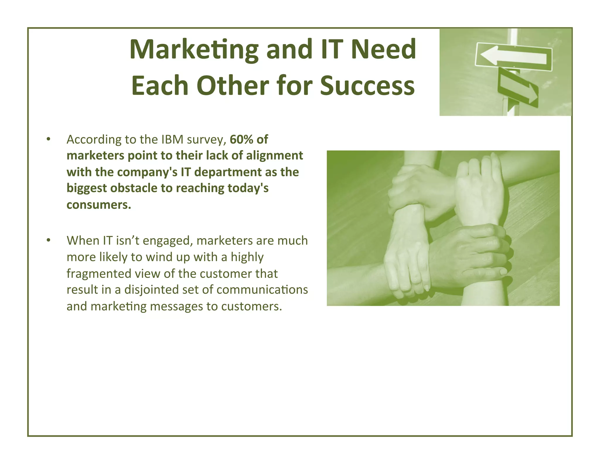 Marke*ng	
  and	
  IT	
  Need	
  	
  
Each	
  Other	
  for	
  Success	
  
• 

• 

According	
  to	
  the	
  IBM	
  survey,	
  60%	
  of	
  
marketers	
  point	
  to	
  their	
  lack	
  of	
  alignment	
  
with	
  the	
  company's	
  IT	
  department	
  as	
  the	
  
biggest	
  obstacle	
  to	
  reaching	
  today's	
  
consumers.	
  
	
  
When	
  IT	
  isn’t	
  engaged,	
  marketers	
  are	
  much	
  
more	
  likely	
  to	
  wind	
  up	
  with	
  a	
  highly	
  
fragmented	
  view	
  of	
  the	
  customer	
  that	
  
result	
  in	
  a	
  disjointed	
  set	
  of	
  communica4ons	
  
and	
  marke4ng	
  messages	
  to	
  customers.	
  

 
