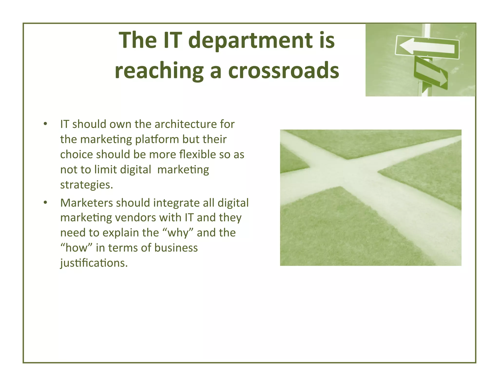 The	
  IT	
  department	
  is	
  	
  
reaching	
  a	
  crossroads	
  
•  IT	
  should	
  own	
  the	
  architecture	
  for	
  
the	
  marke4ng	
  pla`orm	
  but	
  their	
  
choice	
  should	
  be	
  more	
  ﬂexible	
  so	
  as	
  
not	
  to	
  limit	
  digital	
  	
  marke4ng	
  
strategies.	
  	
  
•  Marketers	
  should	
  integrate	
  all	
  digital	
  
marke4ng	
  vendors	
  with	
  IT	
  and	
  they	
  
need	
  to	
  explain	
  the	
  “why”	
  and	
  the	
  
“how”	
  in	
  terms	
  of	
  business	
  
jus4ﬁca4ons.	
  

 