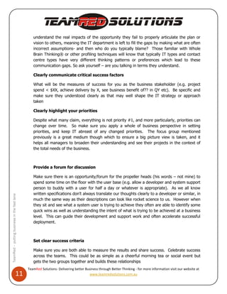 understand the real impacts of the opportunity they fail to properly articulate the plan or
                                                 vision to others, meaning the IT department is left to fill the gaps by making what are often
                                                 incorrect assumptions- and then who do you typically blame? Those familiar with Whole
                                                 Brain Thinking® or other profiling techniques will know that typically IT types and contact
                                                 centre types have very different thinking patterns or preferences which lead to these
                                                 communication gaps. So ask yourself – are you talking in terms they understand.

                                                 Clearly communicate critical success factors

                                                 What will be the measures of success for you as the business stakeholder (e.g. project
                                                 spend < $XX, achieve delivery by X, see business benefit of?? in QY etc). Be specific and
                                                 make sure they understood clearly as that may well shape the IT strategy or approach
                                                 taken

                                                 Clearly highlight your priorities

                                                 Despite what many claim, everything is not priority #1, and more particularly, priorities can
                                                 change over time. So make sure you apply a whole of business perspective in setting
                                                 priorities, and keep IT abreast of any changed priorities. The focus group mentioned
                                                 previously is a great medium though which to ensure a big picture view is taken, and it
                                                 helps all managers to broaden their understanding and see their projects in the context of
                                                 the total needs of the business.



                                                 Provide a forum for discussion

                                                 Make sure there is an opportunity/forum for the propeller heads (his words – not mine) to
                                                 spend some time on the floor with the user base (e.g. allow a developer and system support
                                                 person to buddy with a user for half a day or whatever is appropriate). As we all know
                                                 written specifications don’t always translate our thoughts clearly to a developer or similar, in
TeamRed – putting business in the fast lane




                                                 much the same way as their descriptions can look like rocket science to us. However when
                                                 they sit and see what a system user is trying to achieve they often are able to identify some
                                                 quick wins as well as understanding the intent of what is trying to be achieved at a business
                                                 level. This can guide their development and support work and often accelerate successful
                                                 deployment.



                                                 Set clear success criteria

                                                 Make sure you are both able to measure the results and share success. Celebrate success
                                                 across the teams. This could be as simple as a cheerful morning tea or social event but
                                                 gets the two groups together and builds these relationships
                                              TeamRed Solutions- Delivering better Business through Better Thinking - for more information visit our website at
                                  11                                                  www.teamredsolutions.com.au
 