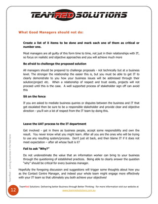 What Good Managers should not do:


                                                 Create a list of X items to be done and mark each one of them as critical or
                                                 number one.

                                                 Most managers are all guilty of this form time to time, not just in their relationships with IT,
                                                 so focus on realistic and objective approaches and you will achieve much more

                                                 Be afraid to challenge the proposed solution

                                                 All managers should be prepared to challenge proposals - not technically but at a business
                                                 level. The stronger the relationship the easier this is, but you must be able to get IT to
                                                 clearly demonstrate to you how your business issues will be addressed through their
                                                 solution/project etc. When a relationship of respect and trust exists, projects will not
                                                 proceed until this is the case. A well supported process of stakeholder sign off can avoid
                                                 this

                                                 Sit on the fence

                                                 If you are asked to mediate business queries or disputes between the business and IT that
                                                 get escalated then be sure to be a responsible stakeholder and provide clear and objective
                                                 direction - you’ll win a lot of respect from the IT team by doing this.



                                                 Leave the UAT process to the IT department

                                                 Get involved - get in there as business people, accept some responsibility and own the
                                                 result. You never know what you might learn. After all you are the ones who will be trying
TeamRed – putting business in the fast lane




                                                 to use any resulting system/process. Don’t just sit back, and then blame IT if it does not
                                                 meet expectation – after all whose fault is it?

                                                 Fail to ask “Why?”

                                                 Do not underestimate the value that an information worker can bring to your business
                                                 through the questioning of established practices. Being able to clearly answer the question
                                                 “why” should be critical for every business manager.

                                              Hopefully the foregoing discussion and suggestions will trigger some thoughts about how you
                                              as the Contact Centre Manager, and indeed your whole team might engage more effectively
                                              with your IT team so that ultimately you both achieve your objectives!


                                              TeamRed Solutions- Delivering better Business through Better Thinking - for more information visit our website at
                                  12                                                  www.teamredsolutions.com.au
 