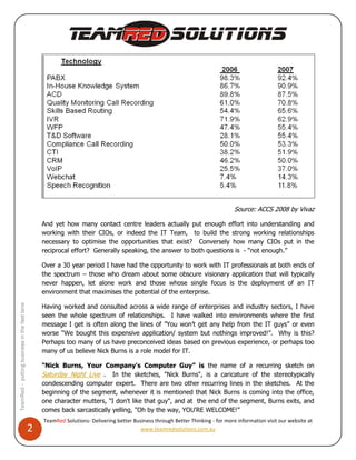Source: ACCS 2008 by Vivaz

                                                  And yet how many contact centre leaders actually put enough effort into understanding and
                                                  working with their CIOs, or indeed the IT Team, to build the strong working relationships
                                                  necessary to optimise the opportunities that exist? Conversely how many CIOs put in the
                                                  reciprocal effort? Generally speaking, the answer to both questions is - “not enough.”

                                                  Over a 30 year period I have had the opportunity to work with IT professionals at both ends of
                                                  the spectrum – those who dream about some obscure visionary application that will typically
                                                  never happen, let alone work and those whose single focus is the deployment of an IT
                                                  environment that maximises the potential of the enterprise.

                                                  Having worked and consulted across a wide range of enterprises and industry sectors, I have
TeamRed – putting business in the fast lane




                                                  seen the whole spectrum of relationships. I have walked into environments where the first
                                                  message I get is often along the lines of ”You won’t get any help from the IT guys” or even
                                                  worse “We bought this expensive application/ system but nothings improved!”. Why is this?
                                                  Perhaps too many of us have preconceived ideas based on previous experience, or perhaps too
                                                  many of us believe Nick Burns is a role model for IT.

                                                  "Nick Burns, Your Company's Computer Guy” is the name of a recurring sketch on
                                                  Saturday Night Live . In the sketches, "Nick Burns", is a caricature of the stereotypically
                                                  condescending computer expert. There are two other recurring lines in the sketches. At the
                                                  beginning of the segment, whenever it is mentioned that Nick Burns is coming into the office,
                                                  one character mutters, "I don't like that guy", and at the end of the segment, Burns exits, and
                                                  comes back sarcastically yelling, "Oh by the way, YOU'RE WELCOME!”
                                                  TeamRed Solutions- Delivering better Business through Better Thinking - for more information visit our website at
                                              2                                           www.teamredsolutions.com.au
 