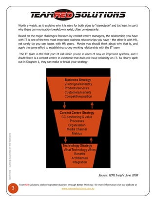 Worth a watch, as it explains why it is easy for both sides to “stereotype” and (at least in part)
                                                  why these communication breakdowns exist, often unnecessarily.

                                                  Based on the major challenges foreseen by contact centre managers, the relationship you have
                                                  with IT is one of the two most important business relationships you have – the other is with HR,
                                                  yet rarely do you see issues with HR peers. Maybe you should think about why that is, and
                                                  apply the same effort to establishing strong working relationship with the IT team

                                                   The IT team is the first port of call when you’re in need of new or improved systems, and I
                                                  doubt there is a contact centre in existence that does not have reliability on IT. As clearly spelt
                                                  out in Diagram 1, they can make or break your strategy:
TeamRed – putting business in the fast lane




                                                                                                                              Source: ICMI Insight June 2008


                                                  TeamRed Solutions- Delivering better Business through Better Thinking - for more information visit our website at
                                              3                                           www.teamredsolutions.com.au
 