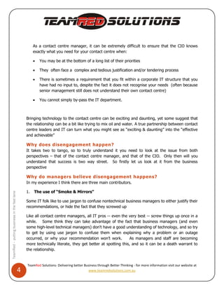 As a contact centre manager, it can be extremely difficult to ensure that the CIO knows
                                                       exactly what you need for your contact centre when:

                                                          You may be at the bottom of a long list of their priorities

                                                          They often face a complex and tedious justification and/or tendering process

                                                          There is sometimes a requirement that you fit within a corporate IT structure that you
                                                           have had no input to, despite the fact it does not recognise your needs (often because
                                                           senior management still does not understand their own contact centre)

                                                          You cannot simply by-pass the IT department.



                                                  Bringing technology to the contact centre can be exciting and daunting, yet some suggest that
                                                  the relationship can be a bit like trying to mix oil and water. A true partnership between contact
                                                  centre leaders and IT can turn what you might see as “exciting & daunting” into the “effective
                                                  and achievable”

                                                  Why does disengagement happen?
                                                  It takes two to tango, so to truly understand it you need to look at the issue from both
                                                  perspectives – that of the contact centre manager, and that of the CIO. Only then will you
                                                  understand that success is two way street. So firstly let us look at it from the business
                                                  perspective

                                                  Why do managers believe disengagement happens?
                                                  In my experience I think there are three main contributors.

                                                  1.   The use of “Smoke & Mirrors”
TeamRed – putting business in the fast lane




                                                  Some IT folk like to use jargon to confuse nontechnical business managers to either justify their
                                                  recommendations, or hide the fact that they screwed up

                                                  Like all contact centre managers, all IT pros -- even the very best -- screw things up once in a
                                                  while. Some think they can take advantage of the fact that business managers (and even
                                                  some high-level technical managers) don't have a good understanding of technology, and so try
                                                  to get by using use jargon to confuse them when explaining why a problem or an outage
                                                  occurred, or why your recommendation won’t work.            As managers and staff are becoming
                                                  more technically literate, they get better at spotting this, and so it can be a death warrant to
                                                  the relationship.


                                                  TeamRed Solutions- Delivering better Business through Better Thinking - for more information visit our website at
                                              4                                           www.teamredsolutions.com.au
 