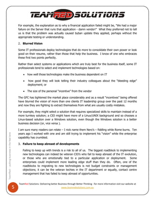 For example, the explanation as to why a financial application failed might be, "We had a major
                                                  failure on the Server that runs that application - damn vendor!" What they preferred not to tell
                                                  us is that the problem was actually caused byban update they applied, perhaps without the
                                                  appropriate testing or understanding.

                                                  2. Blurred Vision

                                                  Some IT professionals deploy technologies that do more to consolidate their own power or look
                                                  good on their resume, rather than those that help the business. I know of one who embraces
                                                  these first two points perfectly.

                                                  Rather than select systems or applications which are truly best for the business itself, some IT
                                                  professionals tend to select and implement technologies based on:

                                                         how well those technologies make the business dependent on IT

                                                         how good they will look telling their industry colleagues about the “bleeding edge”
                                                          deployment; or

                                                         The size of the personal “incentive” from the vendor

                                                  The GFC has tightened the market place considerably and as a result “incentives” being offered
                                                  have blurred the vision of more than one clients IT leadership group over the past 12 months
                                                  and now they are fighting to extract themselves from what are usually costly mistakes.

                                                  For example, they might select a solution that requires specialized skills to maintain instead of a
                                                  more turnkey solution; a CIO might have more of a Linux/UNIX background and so chooses a
                                                  Linux-based solution over a Windows solution, even though the Windows solution is a better
                                                  business decision (or, vice versa ).

                                                  I am sure many readers can relate – I nick name them Nero’s – fiddling while Rome burns. Ten
                                                  years ago I worked with one and am still trying to implement his “vision” while the enterprise
TeamRed – putting business in the fast lane




                                                  capability has crumbled.

                                                  3. Failure to keep abreast of developments

                                                     Failing to keep up with trends is a risk to all of us. The biggest roadblock to implementing
                                                     new technologies can indeed be veteran CIO’s who fail to keep abreast of the IT evolution,
                                                     or those who are emotionally tied to a particular application or deployment. Some
                                                     enterprises could implement more leading edge stuff than they do. Often, one of the
                                                     roadblocks to migrating to new technologies is not budget constraints or management
                                                     objections; it can be the veteran techies in the IT department or equally, contact centre
                                                     management that has failed to keep abreast of opportunities.


                                                  TeamRed Solutions- Delivering better Business through Better Thinking - for more information visit our website at
                                              5                                           www.teamredsolutions.com.au
 