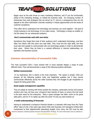 bigger issue as the web drives so many marketing initiatives, and IT put the functionality
                                                     ahead of the marketing strategy, or indeed the business need. An increasing number of
                                                     enterprises have web strategies that are driven by IT, and as a consequence they are not
                                                     aligned to the other distribution channels resulting in missed opportunities and low levels of
                                                     customer acceptance

                                                     They often fail to understand how technology and business can work together - the goal of
                                                     (most) business is not technology, it is to make money. Technology is simply an enabler of,
                                                     not the reason for our enterprises existence

                                                      Don't communicate well with non-techs

                                                     Sometimes they forget that most of their audience don't understand technology, and then
                                                     often hire others with this same very bad habit. They must hire the right skills, but they
                                                     must also train people to communicate with non-technology people in order to demonstrate
                                                     their value. Where they do there is a marked difference in internal relationships, co-
                                                     operation and business success.



                                                  Common characteristics of successful CIOs


                                                  The most successful CIO’s I have worked with or know typically display a range of quite
                                                  different traits. They will demonstrate a range of the following positive attributes

                                                     Skilled communicator

                                                      In my experience, this is clearly is the most important. The reason is simple: CIOs can
                                                     possess all the following positive traits and leadership qualities but if they cannot
                                                     communicate effectively across the wider business they will struggle to get recognition or
TeamRed – putting business in the fast lane




                                                     respect for being great CIOs.

                                                     Good supply management capability

                                                     They are adept at working with those outside the company, particularly service and product
                                                     vendors who may not have your company’s best interest at heart, to ensure the end result
                                                     is the best result for the enterprise. Many a good manager has fallen victim to the great
                                                     sales pitch, only for IT to rightly say after the event “If only you had involved us”

                                                      A solid understanding of financials

                                                     Having to understand a company’s financial climate is a dramatic shift away from the “back
                                                     office” days of only a few years ago where CIOs (and business unit managers) limited their
                                                     involvement to their departmental (operating) budget. Even more, the CIO must be able
                                                  TeamRed Solutions- Delivering better Business through Better Thinking - for more information visit our website at
                                              8                                           www.teamredsolutions.com.au
 