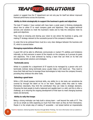 explain or suggest how the IT department can not only pay for itself but deliver improved
                                                     financial performance across the business.

                                                      Ability to think strategically to support the business’s goals and objectives

                                                     The best IT leaders I have worked with have been a great asset in thinking strategically
                                                     about how to utilise IT to reach company goals and objectives. They suggest technical
                                                     services and solutions to meet the business’s needs and to help the enterprise meet its
                                                     goals and objectives.

                                                     They insist on knowing and sharing your vision to see where the business is going, and
                                                     making IT strategy relevant to the successful pursuit of the company’s initiatives.

                                                     In order this to be achieved there must be a very clear dialogue between the business and
                                                     IT, which is covered below

                                                     Managing expectations effectively

                                                     A good CIO will be able to effectively communicate or market IT’s abilities and limitations
                                                     internally, so that everyone is aware of the impacts on the company as it pursues its goals
                                                     and objectives. This is best achieved by having a team that can think on its feet and
                                                     develop appropriate solutions and strategies.

                                                      Technically savvy

                                                     Whilst it is possible for a department of IT experts to be managed by a person who isn't
                                                     technically inclined, being technically savvy usually helps a CIO stand out. They need to
                                                     know their field and how to leverage those technologies to help move the company forward,
                                                     providing they embrace the other traits.

                                                      Selecting a good team
TeamRed – putting business in the fast lane




                                                     While a CIO should possess technical skills, any ability he or she lacks can sometimes be
                                                     covered by through the talent on his or her team. Equally unless they seek to make
                                                     themselves redundant, they limit the contribution they can make to strategic decisions.
                                                     Choosing the best people to build a balanced and capable team is a skill, and this is often a
                                                     challenge, as is ensuring the ongoing development of that team to meet changing business
                                                     needs and demands.

                                                      Ability to rally the troops

                                                     Being a strong motivator can help build a strong team – well beyond the walls of IT. This
                                                     can be as simple as CIOs expecting as much from their team as they do from themselves.
                                                     Maybe it is the simple step of making IT accessible – not locked behind an impenetrable

                                                  TeamRed Solutions- Delivering better Business through Better Thinking - for more information visit our website at
                                              9                                           www.teamredsolutions.com.au
 