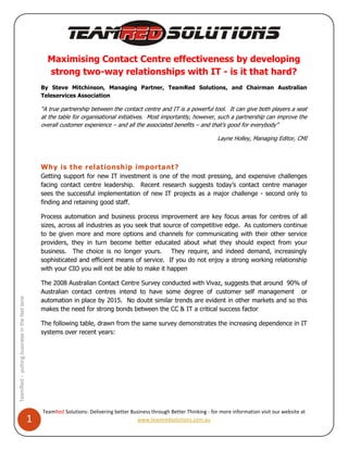 Maximising Contact Centre effectiveness by developing
                                                    strong two-way relationships with IT - is it that hard?
                                                  By Steve Mitchinson, Managing Partner, TeamRed Solutions, and Chairman Australian
                                                  Teleservices Association

                                                  “A true partnership between the contact centre and IT is a powerful tool. It can give both players a seat
                                                  at the table for organisational initiatives. Most importantly, however, such a partnership can improve the
                                                  overall customer experience – and all the associated benefits – and that’s good for everybody”

                                                                                                                             Layne Holley, Managing Editor, CMI



                                                  Why is the relationship important?
                                                  Getting support for new IT investment is one of the most pressing, and expensive challenges
                                                  facing contact centre leadership. Recent research suggests today’s contact centre manager
                                                  sees the successful implementation of new IT projects as a major challenge - second only to
                                                  finding and retaining good staff.

                                                  Process automation and business process improvement are key focus areas for centres of all
                                                  sizes, across all industries as you seek that source of competitive edge. As customers continue
                                                  to be given more and more options and channels for communicating with their other service
                                                  providers, they in turn become better educated about what they should expect from your
                                                  business. The choice is no longer yours. They require, and indeed demand, increasingly
                                                  sophisticated and efficient means of service. If you do not enjoy a strong working relationship
                                                  with your CIO you will not be able to make it happen

                                                  The 2008 Australian Contact Centre Survey conducted with Vivaz, suggests that around 90% of
                                                  Australian contact centres intend to have some degree of customer self management or
TeamRed – putting business in the fast lane




                                                  automation in place by 2015. No doubt similar trends are evident in other markets and so this
                                                  makes the need for strong bonds between the CC & IT a critical success factor

                                                  The following table, drawn from the same survey demonstrates the increasing dependence in IT
                                                  systems over recent years:




                                                  TeamRed Solutions- Delivering better Business through Better Thinking - for more information visit our website at
                                              1                                           www.teamredsolutions.com.au
 