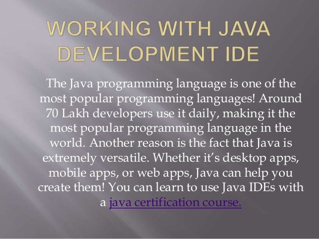 The Java programming language is one of the
most popular programming languages! Around
70 Lakh developers use it daily, making it the
most popular programming language in the
world. Another reason is the fact that Java is
extremely versatile. Whether it’s desktop apps,
mobile apps, or web apps, Java can help you
create them! You can learn to use Java IDEs with
a java certification course.
 