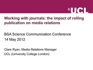 Working with journals: the impact of rolling
publication on media relations

BSA Science Communication Conference
14 May 2012

Clare Ryan, Media Relations Manager
UCL (University College London)
 