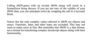 Calling JSON.parse with an invalid JSON string will result in a
SyntaxError being thrown. If you are not sure of the valid...