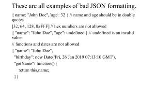 These are all examples of bad JSON formatting.
{ name: "John Doe", 'age': 32 } // name and age should be in double
quotes
...