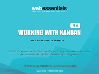 WORKING WITH KANBAN
WEB ESSENTIALS SUPPORT
看板
KANBAN is Japanese word for “visual signal” or “card.” Toyota line-workers used a Kanban
(i.e., an actual card) to signal steps in their manufacturing process.
CHANTHORN KIM (CK) | PRODUCT OWNER | CHANTHORN.KIM@HOTMAIL.COM
 