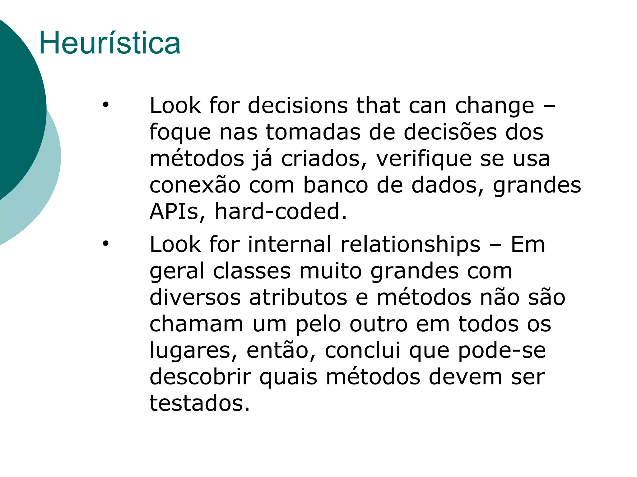 Heurística Look for decisions that can change – foque nas tomadas de decisões dos métodos já criados, verifique se usa conexão com banco de dados, grandes APIs, hard-coded. Look for internal relationships – Em geral classes muito grandes com diversos atributos e métodos não são chamam um pelo outro em todos os lugares, então, conclui que pode-se descobrir quais métodos devem ser testados. 