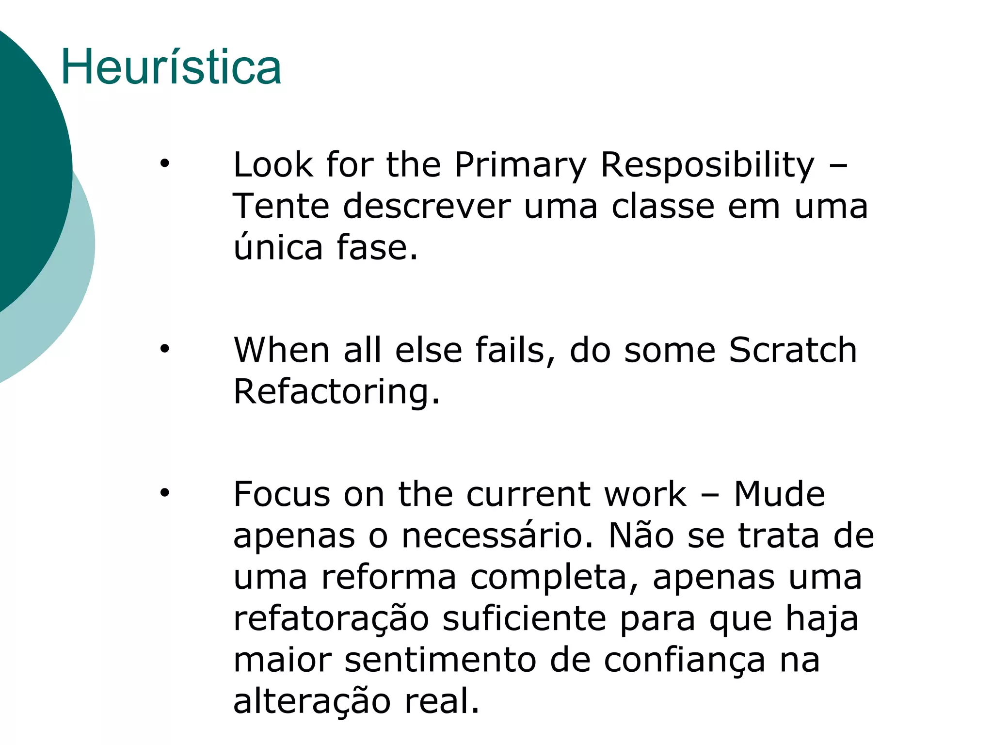 Heurística Look for the Primary Resposibility – Tente descrever uma classe em uma única fase. When all else fails, do some Scratch Refactoring. Focus on the current work – Mude apenas o necessário. Não se trata de uma reforma completa, apenas uma  refatoração suficiente para que haja maior sentimento de confiança na alteração real.  