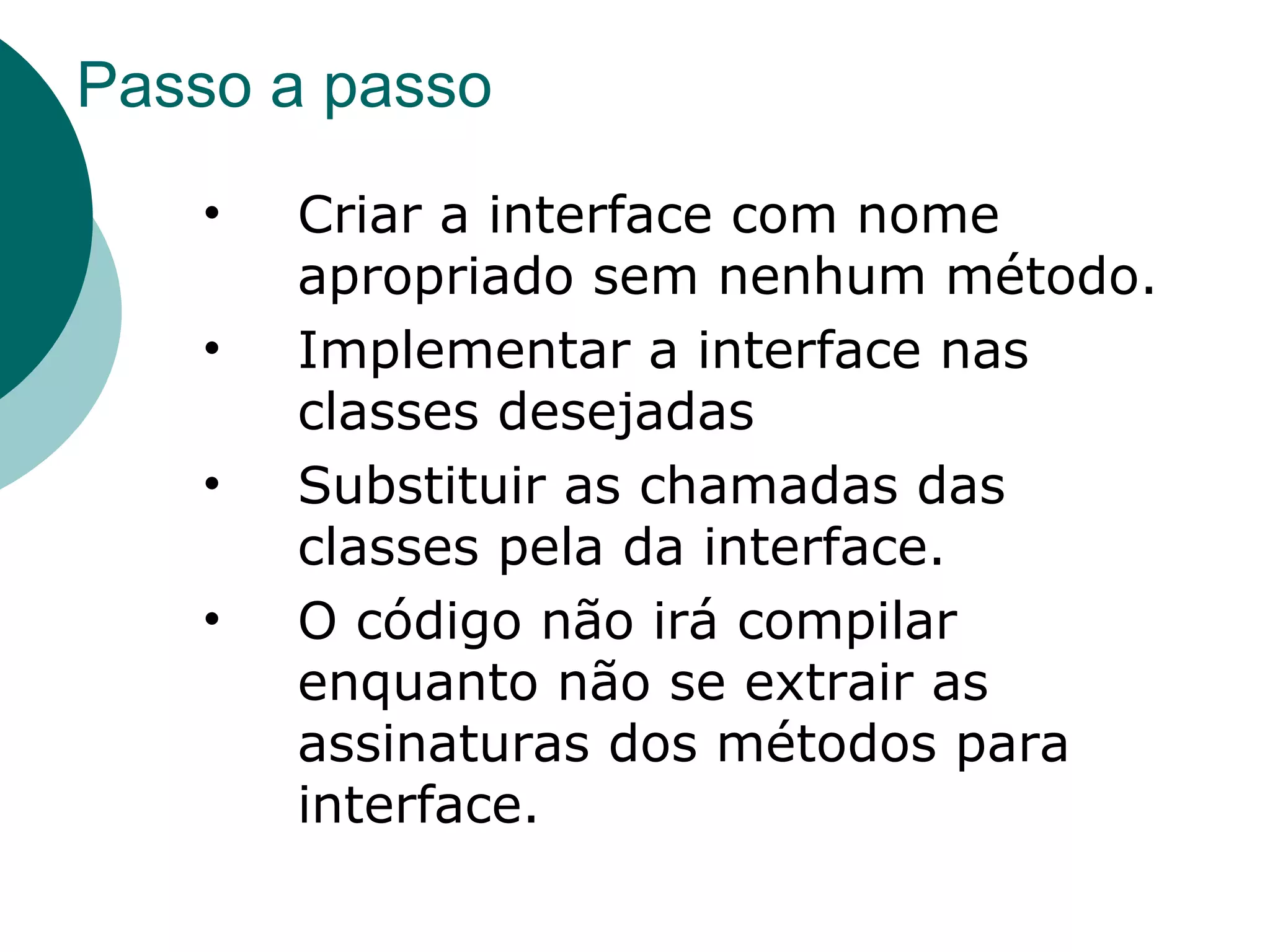 Passo a passo Criar a interface com nome apropriado sem nenhum método. Implementar a interface nas classes desejadas Substituir as chamadas das classes pela da interface. O código não irá compilar enquanto não se extrair as assinaturas dos métodos para interface. 