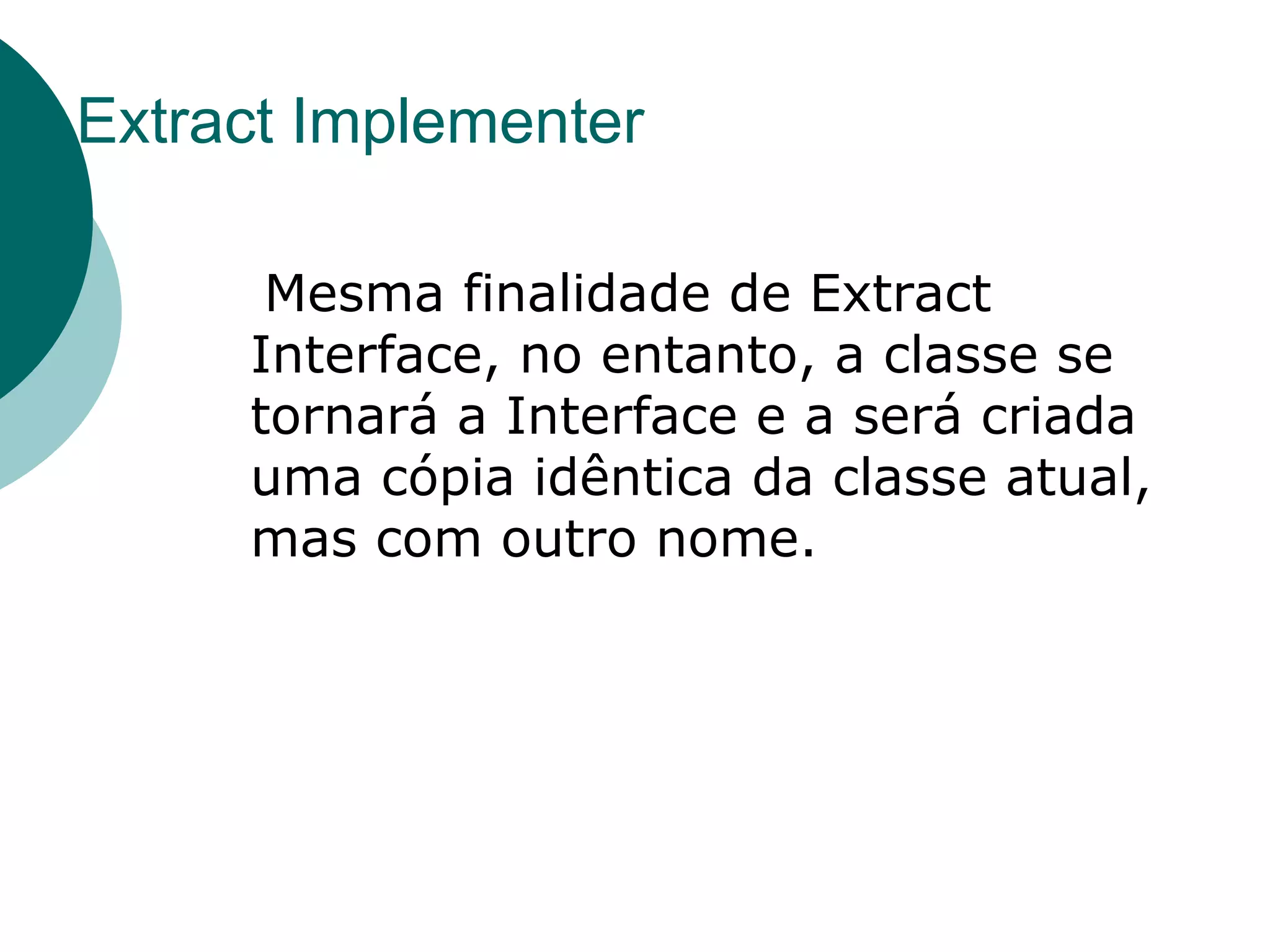 Extract Implementer Mesma finalidade de Extract Interface, no entanto, a classe se tornará a Interface e a será criada uma cópia idêntica da classe atual, mas com outro nome.  