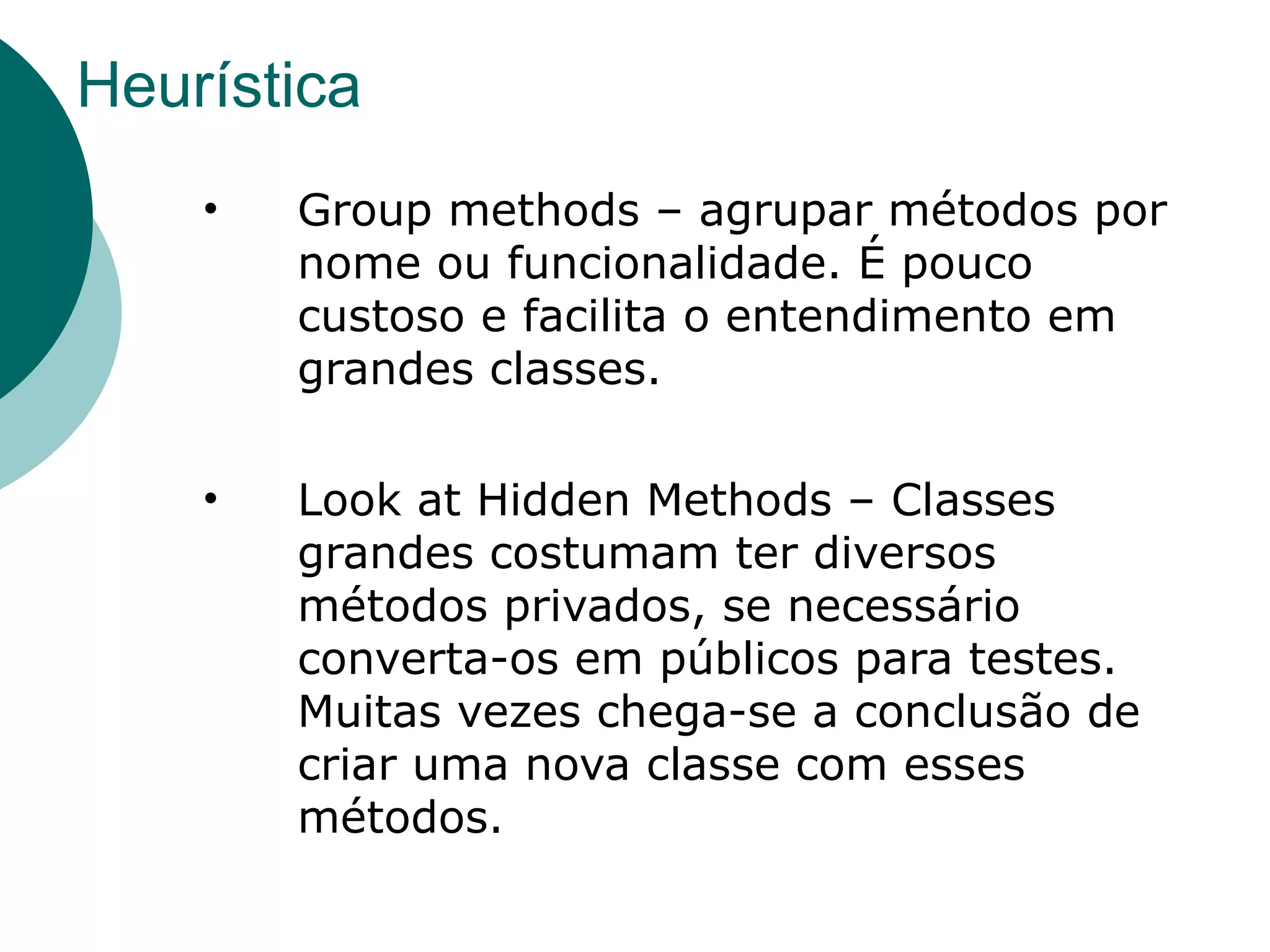 Heurística
    •   Group methods – agrupar métodos por
        nome ou funcionalidade. É pouco
        custoso e facilita o entendimento em
        grandes classes.

    •   Look at Hidden Methods – Classes
        grandes costumam ter diversos
        métodos privados, se necessário
        converta-os em públicos para testes.
        Muitas vezes chega-se a conclusão de
        criar uma nova classe com esses
        métodos.
 