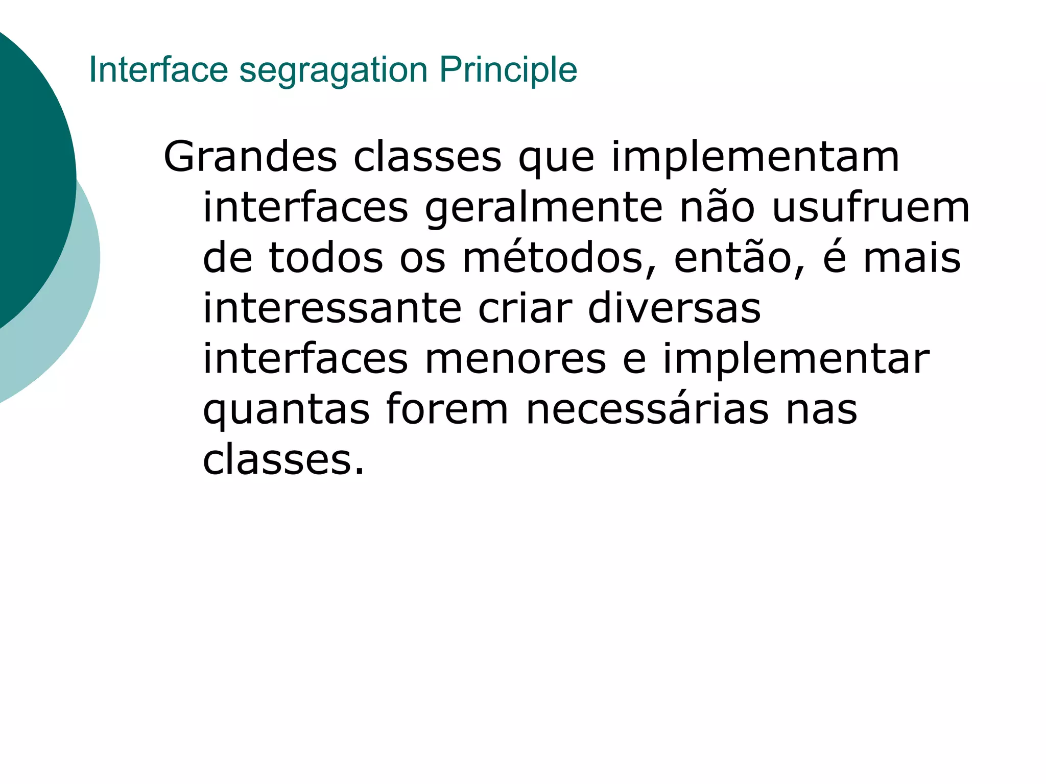 Interface segragation Principle

    Grandes classes que implementam
     interfaces geralmente não usufruem
     de todos os métodos, então, é mais
     interessante criar diversas
     interfaces menores e implementar
     quantas forem necessárias nas
     classes.
 