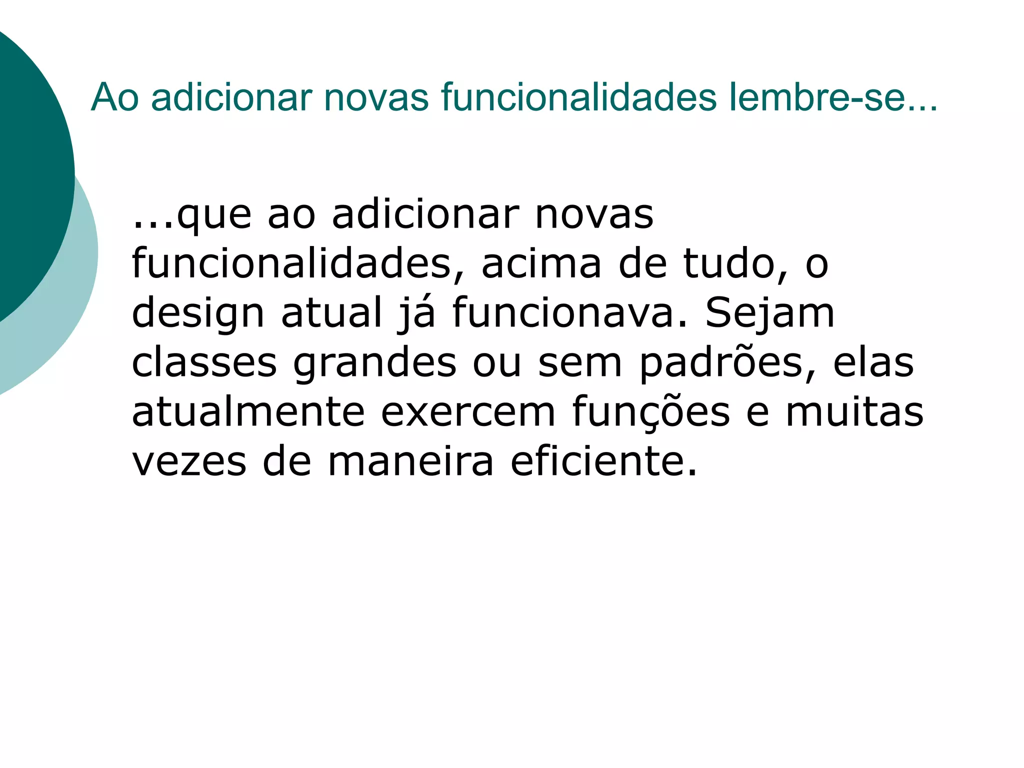 Ao adicionar novas funcionalidades lembre-se...

  ...que ao adicionar novas
  funcionalidades, acima de tudo, o
  design atual já funcionava. Sejam
  classes grandes ou sem padrões, elas
  atualmente exercem funções e muitas
  vezes de maneira eficiente.
 