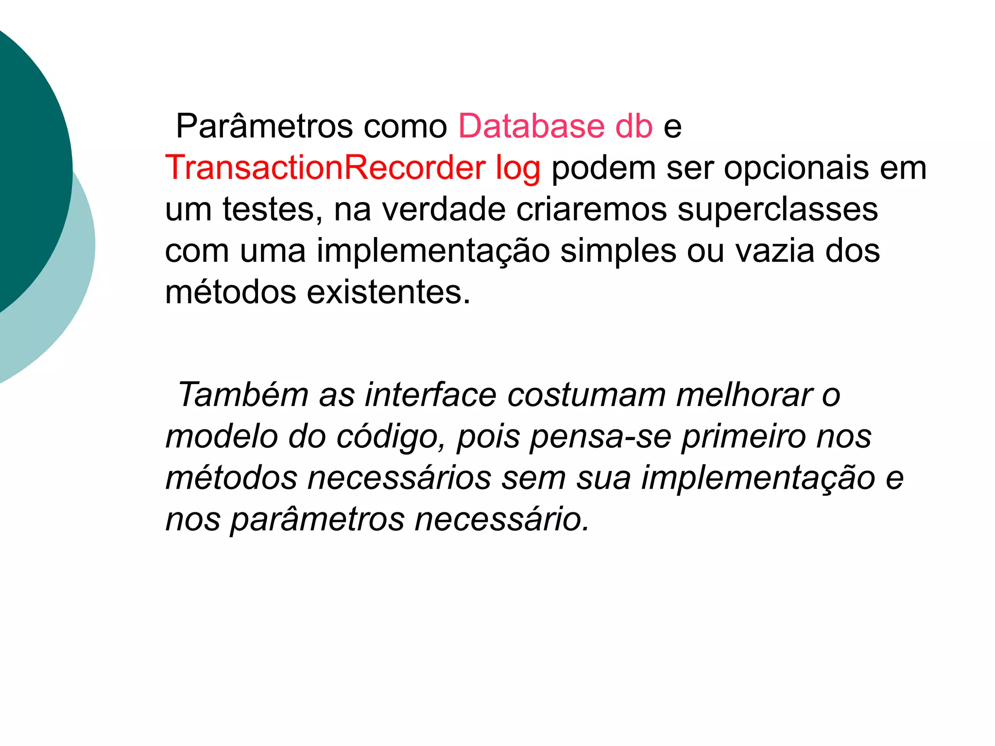 Parâmetros como Database db e
TransactionRecorder log podem ser opcionais em
um testes, na verdade criaremos superclasses
com uma implementação simples ou vazia dos
métodos existentes.

 Também as interface costumam melhorar o
modelo do código, pois pensa-se primeiro nos
métodos necessários sem sua implementação e
nos parâmetros necessário.
 