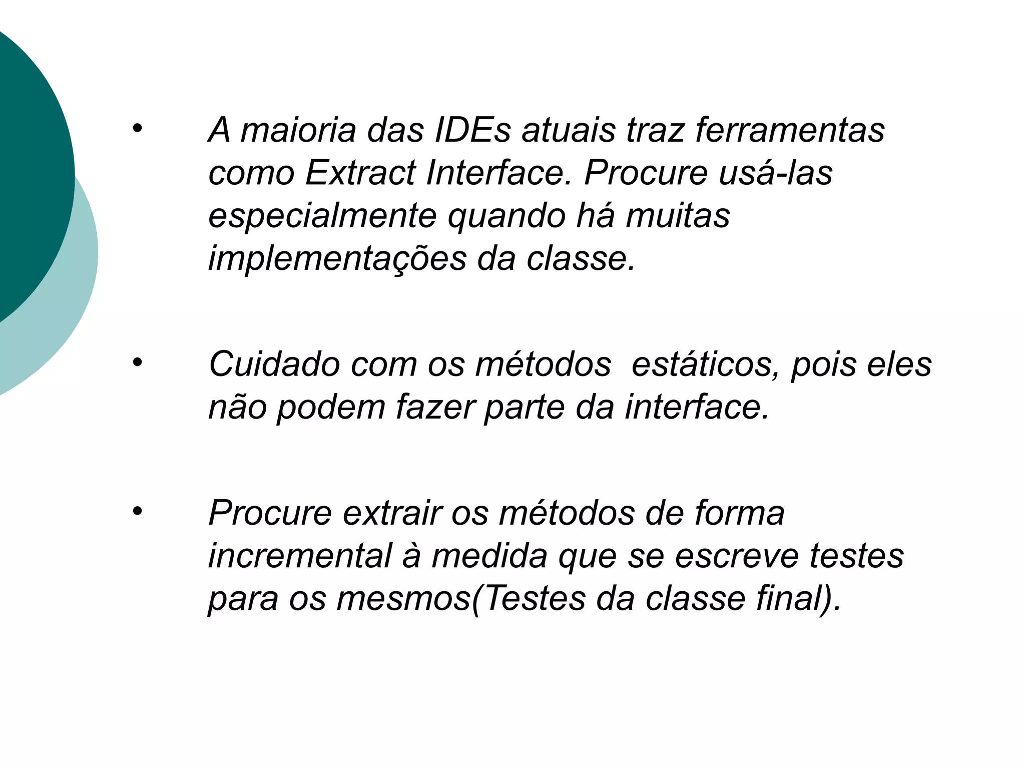 •   A maioria das IDEs atuais traz ferramentas
    como Extract Interface. Procure usá-las
    especialmente quando há muitas
    implementações da classe.

•   Cuidado com os métodos estáticos, pois eles
    não podem fazer parte da interface.

•   Procure extrair os métodos de forma
    incremental à medida que se escreve testes
    para os mesmos(Testes da classe final).
 