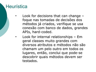 Heurística
    •   Look for decisions that can change –
        foque nas tomadas de decisões dos
        métodos já criados, verifique se usa
        conexão com banco de dados, grandes
        APIs, hard-coded.
    •   Look for internal relationships – Em
        geral classes muito grandes com
        diversos atributos e métodos não são
        chamam um pelo outro em todos os
        lugares, então, conclui que pode-se
        descobrir quais métodos devem ser
        testados.
 