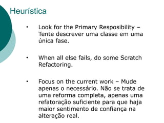 Heurística
    •   Look for the Primary Resposibility –
        Tente descrever uma classe em uma
        única fase.

    •   When all else fails, do some Scratch
        Refactoring.

    •   Focus on the current work – Mude
        apenas o necessário. Não se trata de
        uma reforma completa, apenas uma
        refatoração suficiente para que haja
        maior sentimento de confiança na
        alteração real.
 