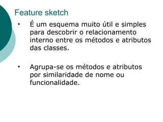 Feature sketch
•   É um esquema muito útil e simples
    para descobrir o relacionamento
    interno entre os métodos e atributos
    das classes.

•   Agrupa-se os métodos e atributos
    por similaridade de nome ou
    funcionalidade.
 
