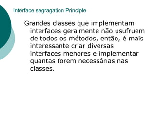 Interface segragation Principle

    Grandes classes que implementam
     interfaces geralmente não usufruem
     de todos os métodos, então, é mais
     interessante criar diversas
     interfaces menores e implementar
     quantas forem necessárias nas
     classes.
 