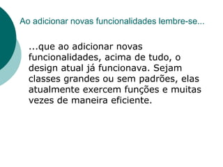 Ao adicionar novas funcionalidades lembre-se...

  ...que ao adicionar novas
  funcionalidades, acima de tudo, o
  design atual já funcionava. Sejam
  classes grandes ou sem padrões, elas
  atualmente exercem funções e muitas
  vezes de maneira eficiente.
 