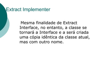 Extract Implementer

      Mesma finalidade de Extract
     Interface, no entanto, a classe se
     tornará a Interface e a será criada
     uma cópia idêntica da classe atual,
     mas com outro nome.
 