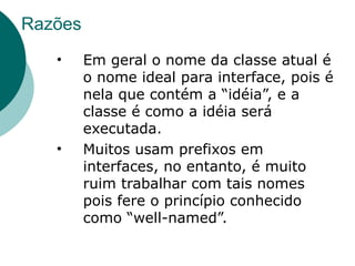 Razões
   •     Em geral o nome da classe atual é
         o nome ideal para interface, pois é
         nela que contém a “idéia”, e a
         classe é como a idéia será
         executada.
   •     Muitos usam prefixos em
         interfaces, no entanto, é muito
         ruim trabalhar com tais nomes
         pois fere o princípio conhecido
         como “well-named”.
 