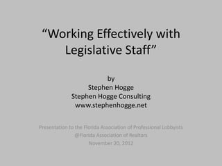 “Working Effectively with
    Legislative Staff”
                         by
                   Stephen Hogge
              Stephen Hogge Consulting
               www.stephenhogge.net

Presentation to the Florida Association of Professional Lobbyists
                @Florida Association of Realtors
                      November 20, 2012
 