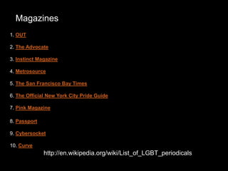http://en.wikipedia.org/wiki/List_of_LGBT_periodicals
1. OUT
2. The Advocate
3. Instinct Magazine
4. Metrosource
5. The San Francisco Bay Times
6. The Official New York City Pride Guide
7. Pink Magazine
8. Passport
9. Cybersocket
10. Curve
Magazines
 