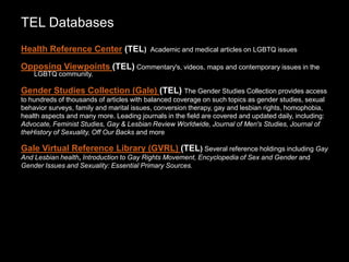 TEL Databases
Health Reference Center (TEL) Academic and medical articles on LGBTQ issues
Opposing Viewpoints (TEL) Commentary's, videos, maps and contemporary issues in the
LGBTQ community.
Gender Studies Collection (Gale) (TEL) The Gender Studies Collection provides access
to hundreds of thousands of articles with balanced coverage on such topics as gender studies, sexual
behavior surveys, family and marital issues, conversion therapy, gay and lesbian rights, homophobia,
health aspects and many more. Leading journals in the field are covered and updated daily, including:
Advocate, Feminist Studies, Gay & Lesbian Review Worldwide, Journal of Men's Studies, Journal of
theHistory of Sexuality, Off Our Backs and more
Gale Virtual Reference Library (GVRL) (TEL) Several reference holdings including Gay
And Lesbian health, Introduction to Gay Rights Movement, Encyclopedia of Sex and Gender and
Gender Issues and Sexuality: Essential Primary Sources.
 