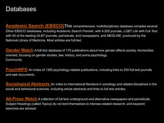 Databases
Academic Search (EBSCO)This comprehensive, multidisciplinary database compiles several
Other EBSCO databases, including Academic Search Premier, with 4,500 journals, LGBT Life with Full Text,
with 50 of the leading GLBT journals, periodicals, and newspapers, and MEDLINE, produced by the
National Library of Medicine. Most articles are full text.
Gender Watch A full text database of 175 publications about how gender affects society. Humanities
oriented, focusing on gender studies, law, history, and some psychology.
Community
PsychINFO An index of 1300 psychology related publications, including links to 250 full text journals
and web documents.
Sociological Abstracts An index to international literature in sociology and related disciplines in the
social and behavioral sciences, including article abstracts and links to full text articles.
Alt-Press Watch A collection of full text underground and alternative newspapers and periodicals.
Subject Headings (called Topics) do not lend themselves to intersex-related research, and keyword
searches are advised.
 
