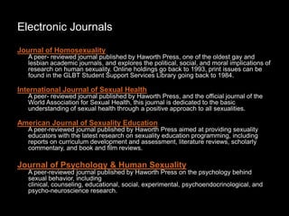 Electronic Journals
Journal of Homosexuality
A peer- reviewed journal published by Haworth Press, one of the oldest gay and
lesbian academic journals, and explores the political, social, and moral implications of
research on human sexuality. Online holdings go back to 1993, print issues can be
found in the GLBT Student Support Services Library going back to 1984.
International Journal of Sexual Health
A peer- reviewed journal published by Haworth Press, and the official journal of the
World Association for Sexual Health, this journal is dedicated to the basic
understanding of sexual health through a positive approach to all sexualities.
American Journal of Sexuality Education
A peer-reviewed journal published by Haworth Press aimed at providing sexuality
educators with the latest research on sexuality education programming, including
reports on curriculum development and assessment, literature reviews, scholarly
commentary, and book and film reviews.
Journal of Psychology & Human Sexuality
A peer-reviewed journal published by Haworth Press on the psychology behind
sexual behavior, including
clinical, counseling, educational, social, experimental, psychoendocrinological, and
psycho-neuroscience research.
 