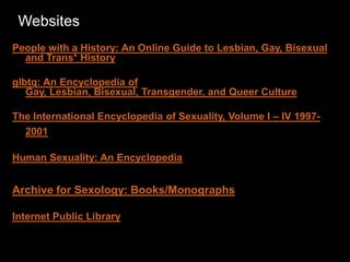 Websites
People with a History: An Online Guide to Lesbian, Gay, Bisexual
and Trans* History
glbtq: An Encyclopedia of
Gay, Lesbian, Bisexual, Transgender, and Queer Culture
The International Encyclopedia of Sexuality, Volume I – IV 1997-
2001
Human Sexuality: An Encyclopedia
Archive for Sexology: Books/Monographs
Internet Public Library
 