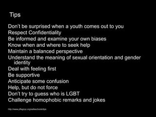 Tips
Don’t be surprised when a youth comes out to you
Respect Confidentiality
Be informed and examine your own biases
Know when and where to seek help
Maintain a balanced perspective
Understand the meaning of sexual orientation and gender
identity
Deal with feeling first
Be supportive
Anticipate some confusion
Help, but do not force
Don’t try to guess who is LGBT
Challenge homophobic remarks and jokes
http://www.pflagnyc.org/safeschools/tips
 