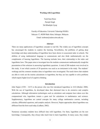 1 
Working with Logarithms 
Teoh Sian Hoon 
Parmjit Singh 
Siti Khadijah Ayop 
Faculty of Education, Universiti Teknologi MARA 
Seksyen 17, 40200 Shah Alam, Selangor, Malaysia 
Email: teohsian@salam.uitm.edu.my 
Abstract 
There are many applications of logarithms concepts to real life. The widely use of logarithms concepts has encouraged the students to explore the learning. Nevertheless, the problems of getting deep knowledge and deep understanding of logarithms have been shown in assessment tasks in schools. The abilities of using mathematical language to communicate and also think mathematically are the complements of learning logarithmic. The learning includes laws, their relationship to the index and logarithmic laws. This paper aims to investigate how the students communicate mathematically trough the presentation of the solutions in answering logarithmic questions. A total of 200 students were involved in this study. A test which consists of 20 questions was used as an instrument in the study. The students‟ workings and the common mistakes done in logarithms were investigated. The result shows that students are able to work out the routine calculations in logarithms, but they are less capable to solve problems which require higher level of cognitive thinking. 
Introduction 
John Napier (1550 – 1617) is the person who was first introduced logarithms in 1614 (Rafael, 2008). With the use of logarithms, he developed ideas that shortened time to do extensive and complex calculations. Although information technologies such as calculators and computer have taken over this computational role, logarithms remain a great tool for calculation in mathematics and sciences. Supplementary, logarithms are central concepts for many college mathematics courses, including calculus, differential equations, and complex analysis. However, Napier approaches about logarithms was different from the form used today (Ladhani, 2002). 
Numerous secondary students have difficult time with logarithms. For them, logarithms are the new knowledge. Consequently, they always take much time to learn logarithms. In many cases, they simply  