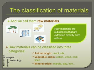  And we call them raw materials.
Raw materials are
substances that are
extracted directly from
nature.
 Raw materials can be classified into three
categories:
Animal origin: wool, silk…
Vegetable origin: cotton, wood, cork,
linen…
Mineral origin: marble, clay, iron…
 