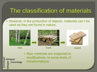  However, in the production of objects, materials can´t be
used as they are found in nature.
tree trunk board
 Raw materials are subjected to
modifications, to some kinds of
transformations
 