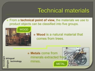  From a technical point of view, the materials we use to
product objects can be classified into five groups.
 Wood is a natural material that
comes from trees.
METAL
WOOD
 Metals come from
minerals extracted from
mines.
 